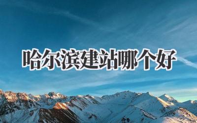 哈尔滨建站哪个好?吐血整理!本地人亲测有效!插图 哈尔滨建站哪个好