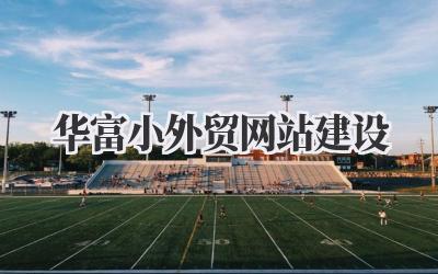 华富小外贸网站建设:我的亲身经历与避坑指南插图 华富小外贸网站建设